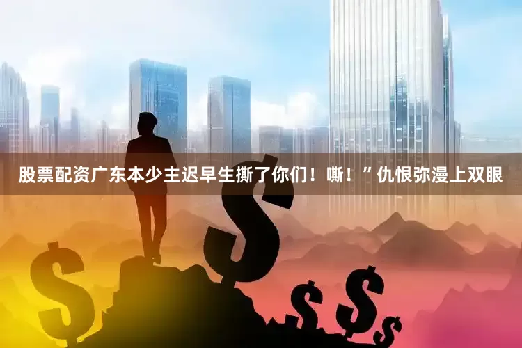 股票配资广东本少主迟早生撕了你们！嘶！”仇恨弥漫上双眼