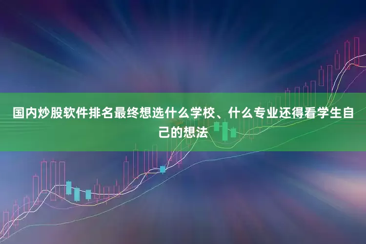 国内炒股软件排名最终想选什么学校、什么专业还得看学生自己的想法