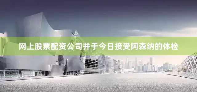 网上股票配资公司并于今日接受阿森纳的体检