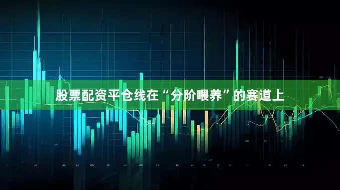 股票配资平仓线在“分阶喂养”的赛道上