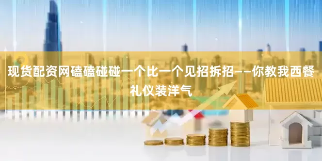 现货配资网磕磕碰碰一个比一个见招拆招——你教我西餐礼仪装洋气