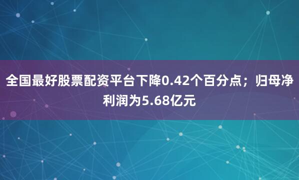 全国最好股票配资平台下降0.42个百分点；归母净利润为5.68亿元