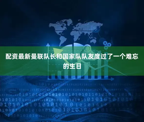 配资最新曼联队长和国家队队友度过了一个难忘的生日