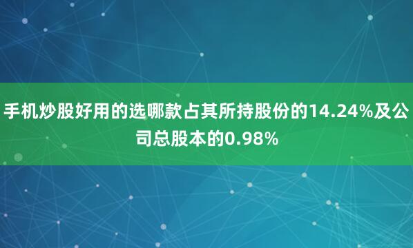 手机炒股好用的选哪款占其所持股份的14.24%及公司总股本的0.98%