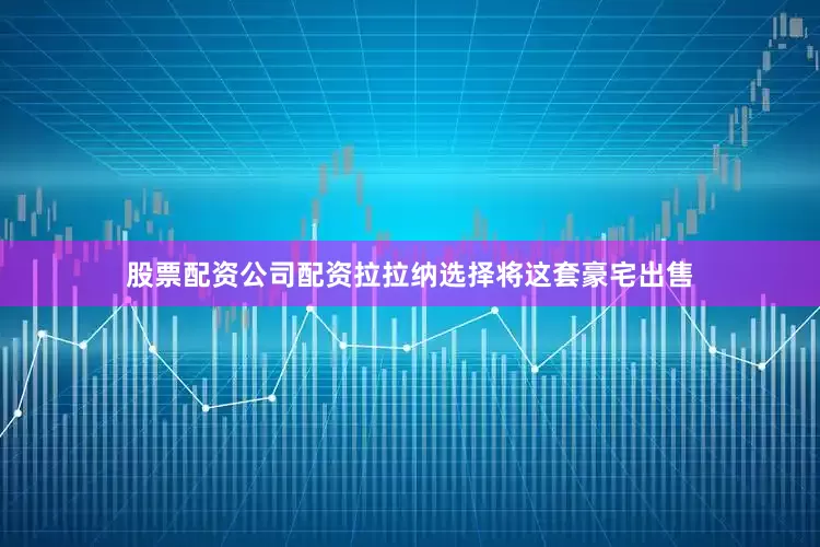 股票配资公司配资拉拉纳选择将这套豪宅出售